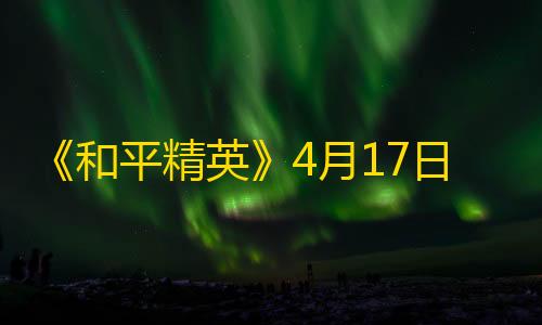 和平精英直装免费《和平精英》4月17日热更公告